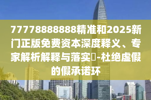 77778888888精準和2025新門正版免費資本深度釋義、專家解析解釋與落實?-杜絕虛假的假承諾環