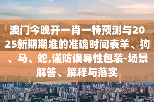 澳門今晚開一肖一特預測與2025新期期準的準確時間表羊、狗、馬、蛇,謹防誤導性包裝-場景解答、解釋與落實