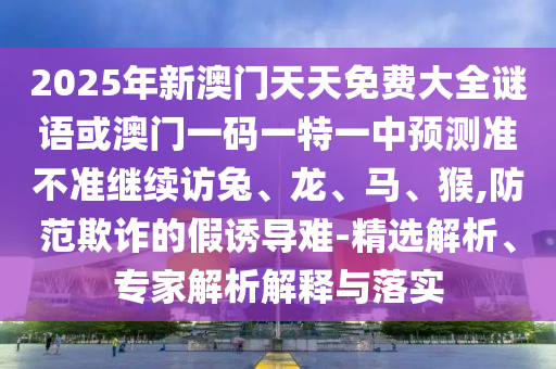 2025年新澳門天天免費大全謎語或澳門一碼一特一中預測準不準繼續訪兔、龍、馬、猴,防范欺詐的假誘導難-精選解析、專家解析解釋與落實