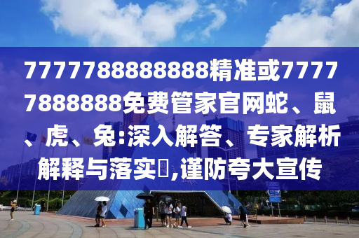 7777788888888精準或77777888888免費管家官網蛇、鼠、虎、兔:深入解答、專家解析解釋與落實?,謹防夸大宣傳
