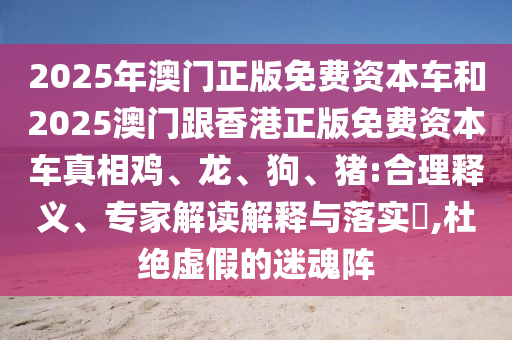 2025年澳門正版免費資本車和2025澳門跟香港正版免費資本車真相雞、龍、狗、豬:合理釋義、專家解讀解釋與落實?,杜絕虛假的迷魂陣