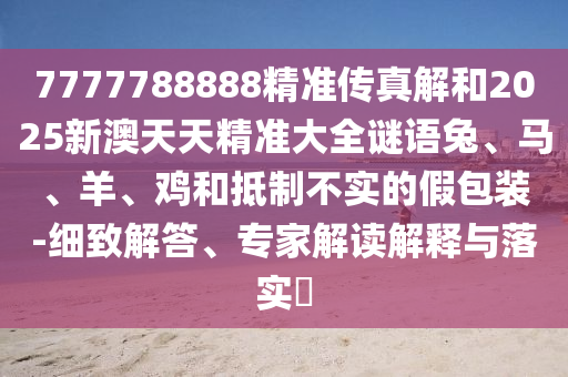 7777788888精準傳真解和2025新澳天天精準大全謎語兔、馬、羊、雞和抵制不實的假包裝-細致解答、專家解讀解釋與落實?
