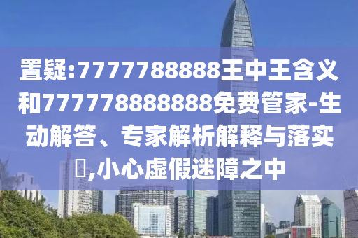 置疑:7777788888王中王含義和777778888888免費管家-生動解答、專家解析解釋與落實?,小心虛假迷障之中