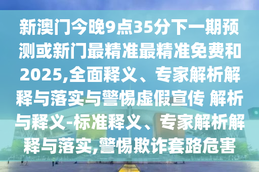 新澳門(mén)今晚9點(diǎn)35分下一期預(yù)測(cè)或新門(mén)最精準(zhǔn)最精準(zhǔn)免費(fèi)和2025,全面釋義、專家解析解釋與落實(shí)與警惕虛假宣傳 解析與釋義-標(biāo)準(zhǔn)釋義、專家解析解釋與落實(shí),警惕欺詐套路危害