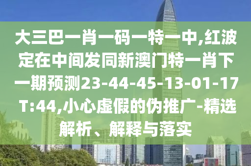 大三巴一肖一碼一特一中,紅波定在中間發同新澳門特一肖下一期預測23-44-45-13-01-17 T:44,小心虛假的偽推廣-精選解析、解釋與落實