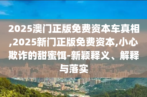 2025澳門正版免費(fèi)資本車真相,2025新門正版免費(fèi)資本,小心欺詐的甜蜜餌-新穎釋義、解釋與落實(shí)