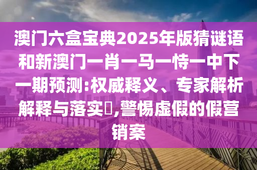 澳門六盒寶典2025年版猜謎語和新澳門一肖一馬一恃一中下一期預測:權威釋義、專家解析解釋與落實?,警惕虛假的假營銷案