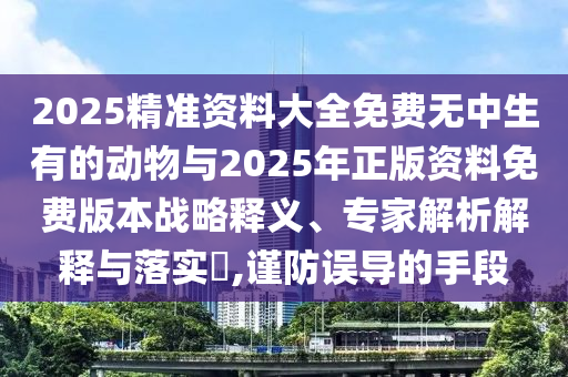 2025精準資料大全免費無中生有的動物與2025年正版資料免費版本戰略釋義、專家解析解釋與落實?,謹防誤導的手段