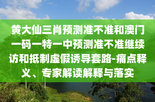 黃大仙三肖預測準不準和澳門一碼一特一中預測準不準繼續訪和抵制虛假誘導套路-痛點釋義、專家解讀解釋與落實