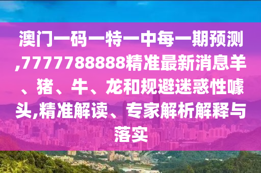澳門一碼一特一中每一期預(yù)測,7777788888精準最新消息羊、豬、牛、龍和規(guī)避迷惑性噱頭,精準解讀、專家解析解釋與落實