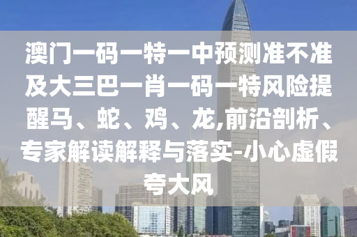 澳門一碼一特一中預(yù)測(cè)準(zhǔn)不準(zhǔn)及大三巴一肖一碼一特風(fēng)險(xiǎn)提醒馬、蛇、雞、龍,前沿剖析、專家解讀解釋與落實(shí)-小心虛假夸大風(fēng)