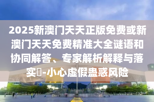 2025新澳門天天正版免費(fèi)或新澳門天天免費(fèi)精準(zhǔn)大全謎語和協(xié)同解答、專家解析解釋與落實(shí)?-小心虛假蠱惑風(fēng)險(xiǎn)