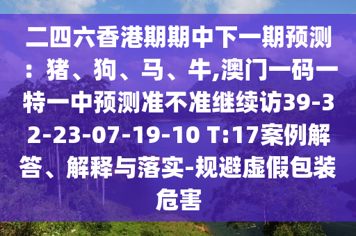 二四六香港期期中下一期預測：豬、狗、馬、牛,澳門一碼一特一中預測準不準繼續訪39-32-23-07-19-10 T:17案例解答、解釋與落實-規避虛假包裝危害