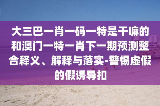 大三巴一肖一碼一特是干嘛的和澳門一特一肖下一期預測整合釋義、解釋與落實-警惕虛假的假誘導扣