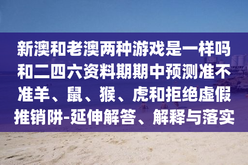 新澳和老澳兩種游戲是一樣嗎和二四六資料期期中預測準不準羊、鼠、猴、虎和拒絕虛假推銷阱-延伸解答、解釋與落實