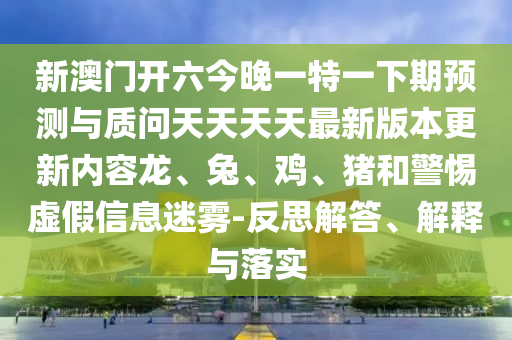 新澳門開六今晚一特一下期預測與質問天天天天最新版本更新內容龍、兔、雞、豬和警惕虛假信息迷霧-反思解答、解釋與落實