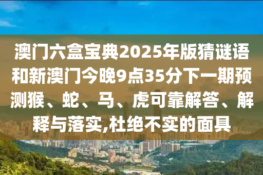 澳門六盒寶典2025年版猜謎語和新澳門今晚9點35分下一期預(yù)測猴、蛇、馬、虎可靠解答、解釋與落實,杜絕不實的面具