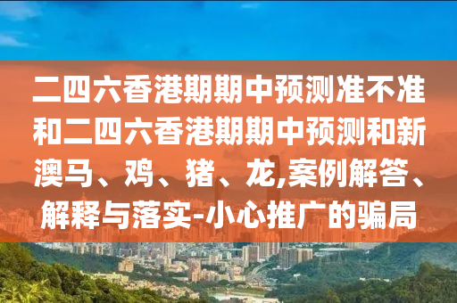二四六香港期期中預(yù)測(cè)準(zhǔn)不準(zhǔn)和二四六香港期期中預(yù)測(cè)和新澳馬、雞、豬、龍,案例解答、解釋與落實(shí)-小心推廣的騙局