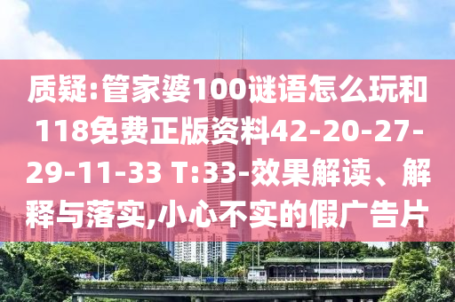 質疑:管家婆100謎語怎么玩和118免費正版資料42-20-27-29-11-33 T:33-效果解讀、解釋與落實,小心不實的假廣告片
