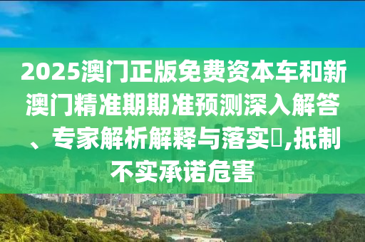 2025澳門正版免費(fèi)資本車和新澳門精準(zhǔn)期期準(zhǔn)預(yù)測深入解答、專家解析解釋與落實(shí)?,抵制不實(shí)承諾危害