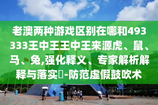 老澳兩種游戲區別在哪和493333王中王王中王來源虎、鼠、馬、兔,強化釋義、專家解析解釋與落實?-防范虛假鼓吹術