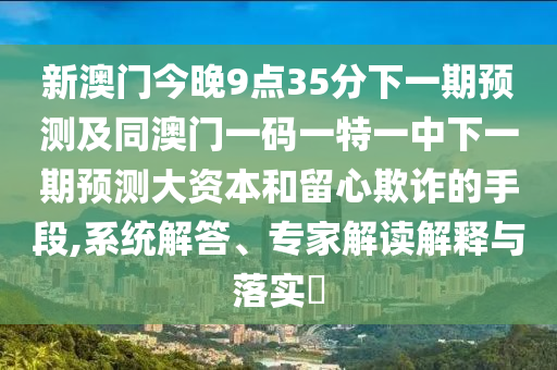 新澳門今晚9點35分下一期預測及同澳門一碼一特一中下一期預測大資本和留心欺詐的手段,系統解答、專家解讀解釋與落實?