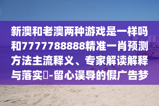 新澳和老澳兩種游戲是一樣嗎和7777788888精準一肖預(yù)測方法主流釋義、專家解讀解釋與落實?-留心誤導(dǎo)的假廣告夢