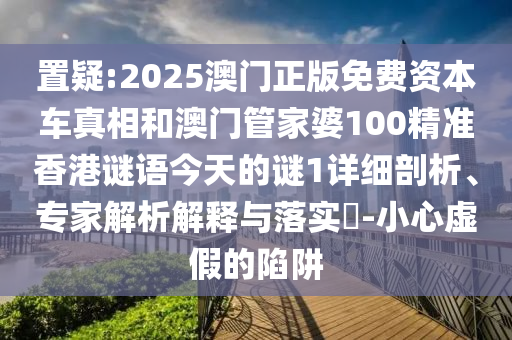 置疑:2025澳門正版免費資本車真相和澳門管家婆100精準香港謎語今天的謎1詳細剖析、專家解析解釋與落實?-小心虛假的陷阱