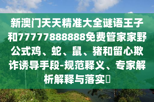 新澳門天天精準大全謎語王子和77777888888免費管家家野公式雞、蛇、鼠、豬和留心欺詐誘導手段-規范釋義、專家解析解釋與落實?