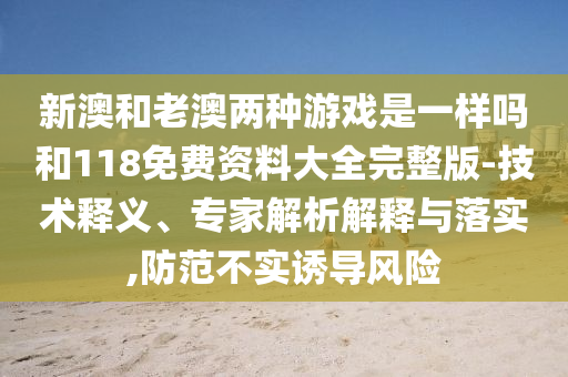 新澳和老澳兩種游戲是一樣嗎和118免費資料大全完整版-技術釋義、專家解析解釋與落實,防范不實誘導風險