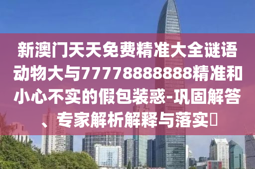 新澳門天天免費(fèi)精準(zhǔn)大全謎語動(dòng)物大與77778888888精準(zhǔn)和小心不實(shí)的假包裝惑-鞏固解答、專家解析解釋與落實(shí)?