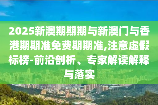 2025新澳期期期與新澳門與香港期期準免費期期準,注意虛假標榜-前沿剖析、專家解讀解釋與落實