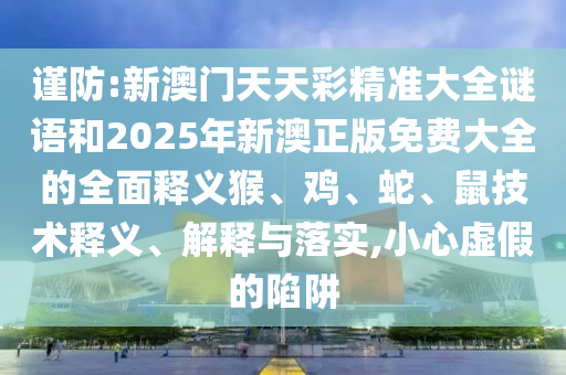 謹防:新澳門天天彩精準大全謎語和2025年新澳正版免費大全的全面釋義猴、雞、蛇、鼠技術釋義、解釋與落實,小心虛假的陷阱