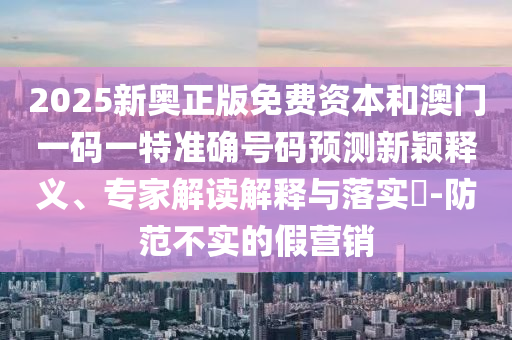 2025新奧正版免費資本和澳門一碼一特準確號碼預測新穎釋義、專家解讀解釋與落實?-防范不實的假營銷