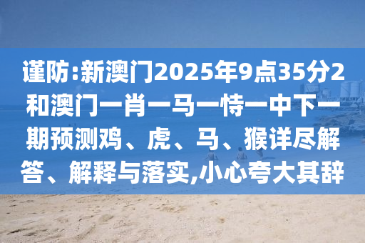 謹防:新澳門2025年9點35分2和澳門一肖一馬一恃一中下一期預測雞、虎、馬、猴詳盡解答、解釋與落實,小心夸大其辭