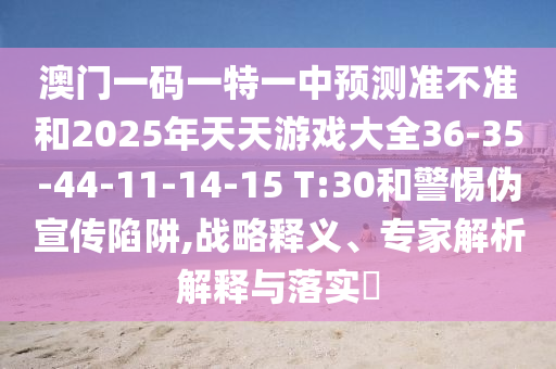澳門一碼一特一中預測準不準和2025年天天游戲大全36-35-44-11-14-15 T:30和警惕偽宣傳陷阱,戰略釋義、專家解析解釋與落實?