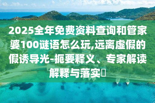2025全年免費資料查詢和管家婆100謎語怎么玩,遠離虛假的假誘導光-扼要釋義、專家解讀解釋與落實?