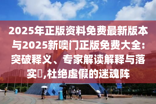 2025年正版資料免費最新版本與2025新噢門正版免費大全:突破釋義、專家解讀解釋與落實?,杜絕虛假的迷魂陣