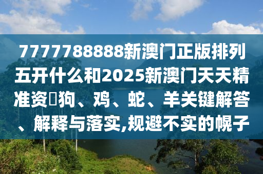 7777788888新澳門正版排列五開什么和2025新澳門天天精準資枓狗、雞、蛇、羊關鍵解答、解釋與落實,規避不實的幌子
