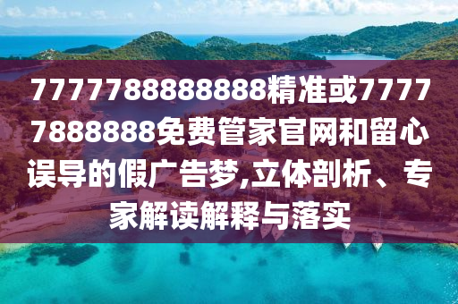 7777788888888精準或77777888888免費管家官網(wǎng)和留心誤導的假廣告夢,立體剖析、專家解讀解釋與落實