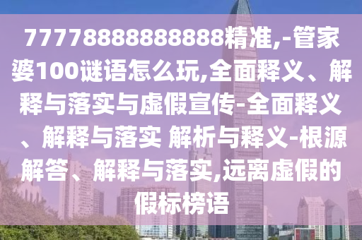 77778888888888精準,-管家婆100謎語怎么玩,全面釋義、解釋與落實與虛假宣傳-全面釋義、解釋與落實 解析與釋義-根源解答、解釋與落實,遠離虛假的假標榜語