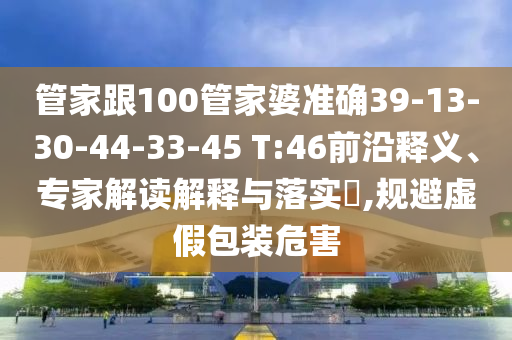 管家跟100管家婆準確39-13-30-44-33-45 T:46前沿釋義、專家解讀解釋與落實?,規避虛假包裝危害
