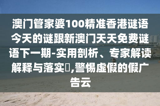 澳門管家婆100精準香港謎語今天的謎跟新澳門天天免費謎語下一期-實用剖析、專家解讀解釋與落實?,警惕虛假的假廣告云