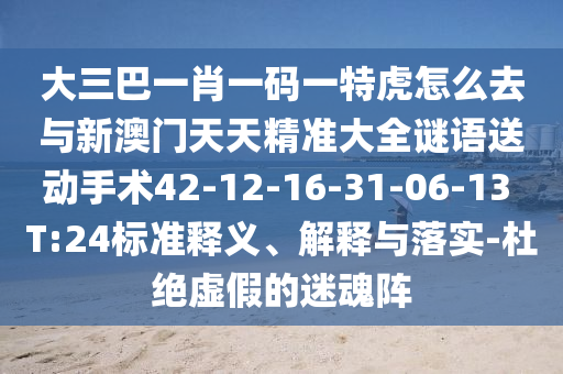 大三巴一肖一碼一特虎怎么去與新澳門天天精準大全謎語送動手術42-12-16-31-06-13 T:24標準釋義、解釋與落實-杜絕虛假的迷魂陣
