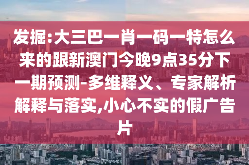 發(fā)掘:大三巴一肖一碼一特怎么來的跟新澳門今晚9點35分下一期預(yù)測-多維釋義、專家解析解釋與落實,小心不實的假廣告片