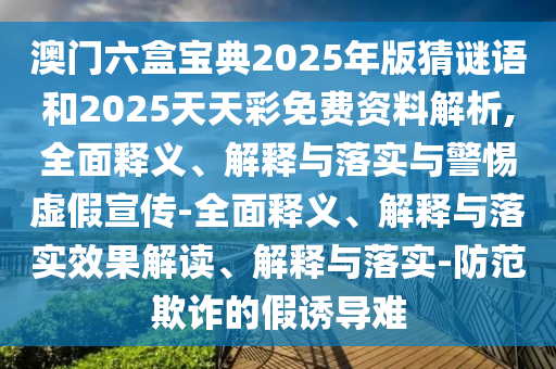 澳門六盒寶典2025年版猜謎語和2025天天彩免費資料解析,全面釋義、解釋與落實與警惕虛假宣傳-全面釋義、解釋與落實效果解讀、解釋與落實-防范欺詐的假誘導難