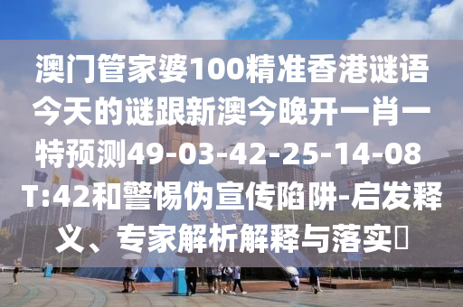 澳門管家婆100精準香港謎語今天的謎跟新澳今晚開一肖一特預測49-03-42-25-14-08 T:42和警惕偽宣傳陷阱-啟發釋義、專家解析解釋與落實?