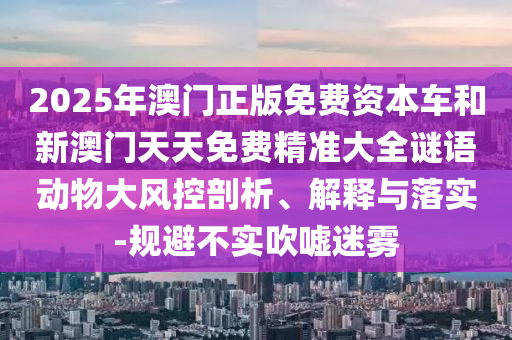 2025年澳門正版免費資本車和新澳門天天免費精準大全謎語動物大風控剖析、解釋與落實-規避不實吹噓迷霧