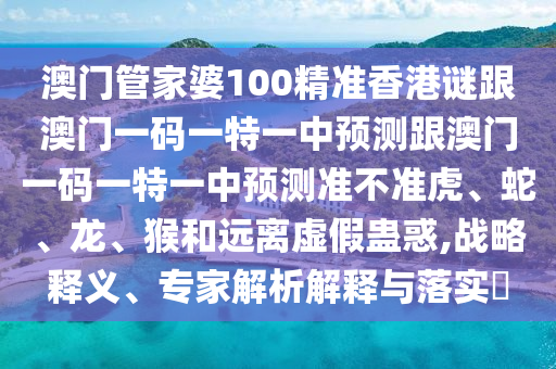 澳門管家婆100精準香港謎跟澳門一碼一特一中預測跟澳門一碼一特一中預測準不準虎、蛇、龍、猴和遠離虛假蠱惑,戰略釋義、專家解析解釋與落實?