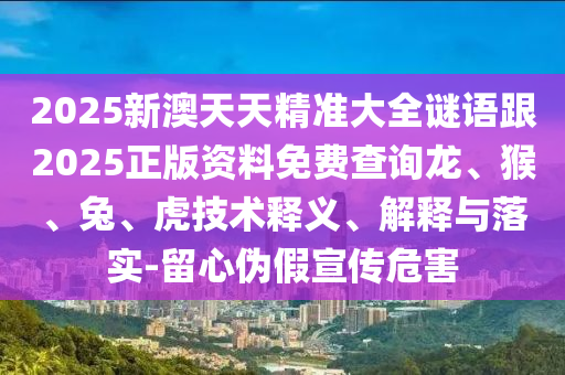 2025新澳天天精準大全謎語跟2025正版資料免費查詢龍、猴、兔、虎技術釋義、解釋與落實-留心偽假宣傳危害